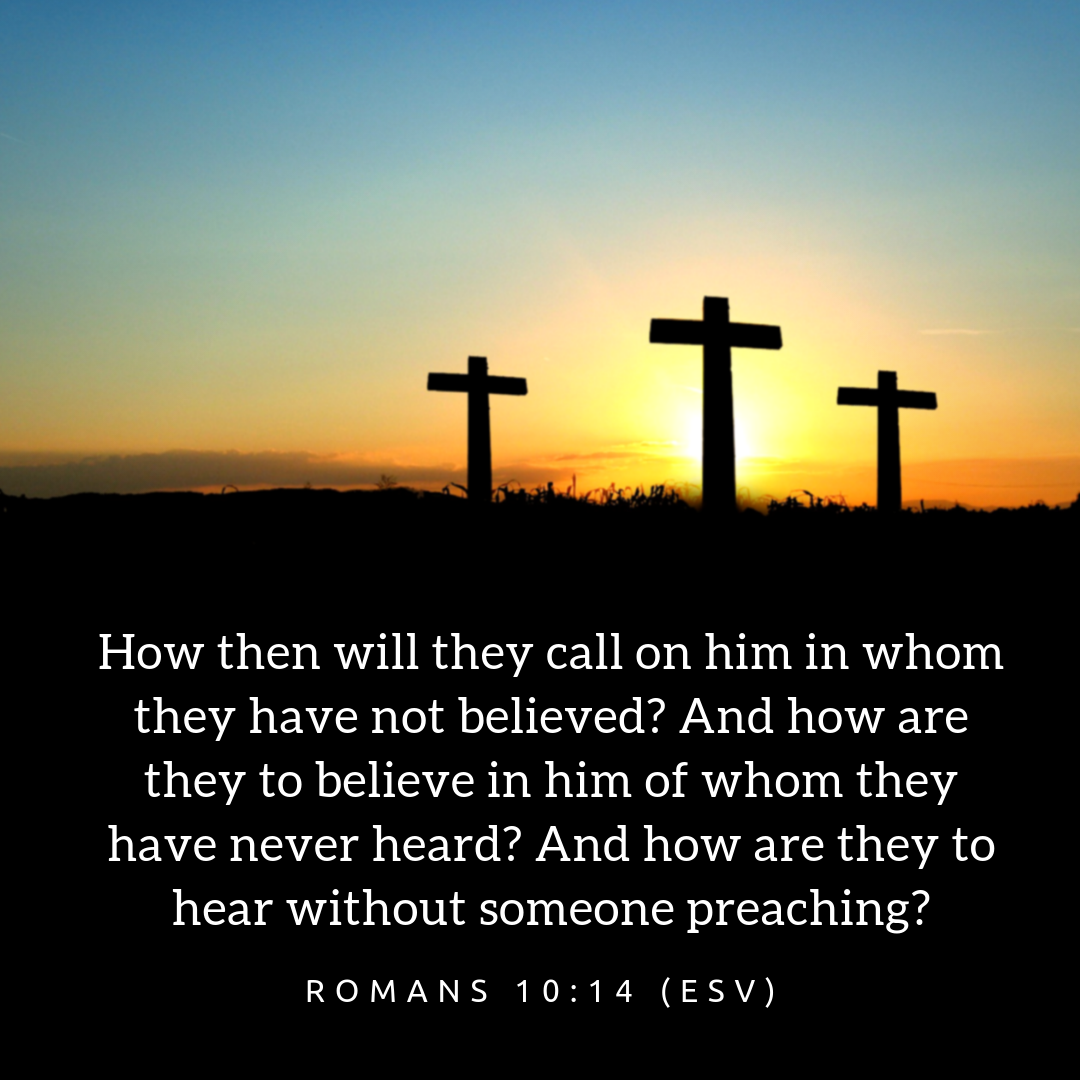 How then will they call on him in whom they have not believed? And how are they to believe in him of whom they have never heard? And how are they to hear without someone preaching?